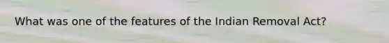 What was one of the features of the Indian Removal Act?