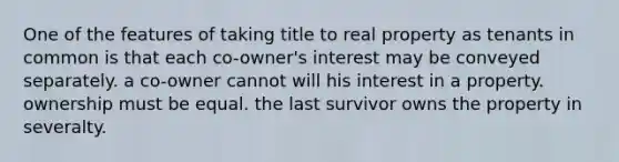 One of the features of taking title to real property as tenants in common is that each co-owner's interest may be conveyed separately. a co-owner cannot will his interest in a property. ownership must be equal. the last survivor owns the property in severalty.