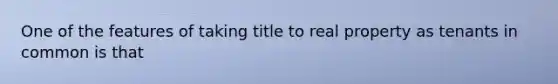 One of the features of taking title to real property as tenants in common is that