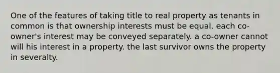 One of the features of taking title to real property as tenants in common is that ownership interests must be equal. each co-owner's interest may be conveyed separately. a co-owner cannot will his interest in a property. the last survivor owns the property in severalty.