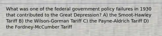 What was one of the federal government policy failures in 1930 that contributed to the Great Depression? A) the Smoot-Hawley Tariff B) the Wilson-Gorman Tariff C) the Payne-Aldrich Tariff D) the Fordney-McCumber Tariff