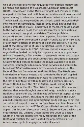 One of the federal laws that regulates how election money can be raised and spent is the Bipartisan Campaign Reform Act (BCRA), also known as the McCain-Feingold Act. Passed in 2002, one part of this law dealt with how corporations and unions could spend money to advocate the election or defeat of a candidate. The law said that corporations and unions could not spend their own money on campaigns. Instead, they could set up political action committees (PACs). Employees or members could donate to the PACs, which could then donate directly to candidates or spend money to support candidates. The law prohibited corporations and unions from directly paying for advertisements that supported or denounced a specific candidate within 30 days of a primary election or 60 days of a general election. It is this part of the BCRA that is at issue in Citizens United v. Federal Election Commission. In 2008, Citizens United, a non-profit organization funded partially by corporate donations, produced Hillary: The Movie, a film created to persuade voters not to vote for Hillary Clinton as the 2008 Democratic presidential nominee. Citizens United wanted to make the movie available to cable subscribers through video-on-demand services and wanted to broadcast TV advertisements for the movie in advance. The Federal Election Commission said that Hillary: The Movie was intended to influence voters, and, therefore, the BCRA applied. That meant that the organization was not allowed to advertise the film or pay to air it within 30 days of a primary election. Citizens United sued the FEC in federal court, asking to be allowed to show the film. The district court heard the case and decided that even though it was a full length movie and not a traditional television ad, the film was definitely an appeal to vote against Hillary Clinton. This meant that the bans in the BCRA applied: corporations and organizations could not pay to air this sort of direct appeal to voters so close to an election. Because of a special provision in the BCRA, Citizens United was allowed to appeal the decision directly to the U.S. Supreme Court, which the organization did. Citizens United asked the Court to decide whether a feature-length film really fell under the rules of the BCRA and whether the law violated the organization's First Amendment rights to engage in political speech.