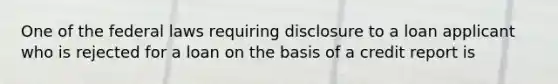 One of the federal laws requiring disclosure to a loan applicant who is rejected for a loan on the basis of a credit report is