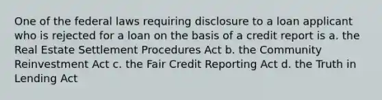 One of the federal laws requiring disclosure to a loan applicant who is rejected for a loan on the basis of a credit report is a. the Real Estate Settlement Procedures Act b. the Community Reinvestment Act c. the Fair Credit Reporting Act d. the Truth in Lending Act