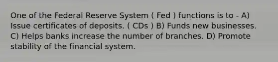 One of the Federal Reserve System ( Fed ) functions is to - A) Issue certificates of deposits. ( CDs ) B) Funds new businesses. C) Helps banks increase the number of branches. D) Promote stability of the financial system.