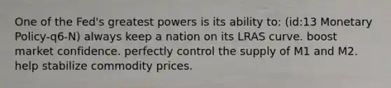 One of the Fed's greatest powers is its ability to: (id:13 Monetary Policy-q6-N) always keep a nation on its LRAS curve. boost market confidence. perfectly control the supply of M1 and M2. help stabilize commodity prices.