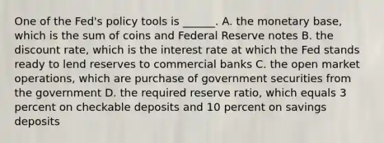 One of the​ Fed's policy tools is​ ______. A. the monetary​ base, which is the sum of coins and Federal Reserve notes B. the discount​ rate, which is the interest rate at which the Fed stands ready to lend reserves to commercial banks C. the open market​ operations, which are purchase of government securities from the government D. the required reserve​ ratio, which equals 3 percent on checkable deposits and 10 percent on savings deposits