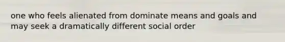 one who feels alienated from dominate means and goals and may seek a dramatically different social order