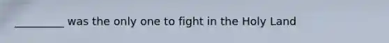 _________ was the only one to fight in the Holy Land