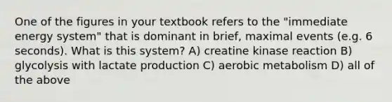 One of the figures in your textbook refers to the "immediate energy system" that is dominant in brief, maximal events (e.g. 6 seconds). What is this system? A) creatine kinase reaction B) glycolysis with lactate production C) aerobic metabolism D) all of the above