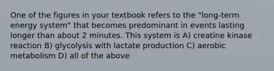 One of the figures in your textbook refers to the "long-term energy system" that becomes predominant in events lasting longer than about 2 minutes. This system is A) creatine kinase reaction B) glycolysis with lactate production C) aerobic metabolism D) all of the above