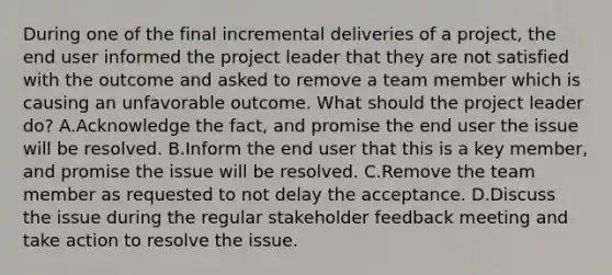 During one of the final incremental deliveries of a project, the end user informed the project leader that they are not satisfied with the outcome and asked to remove a team member which is causing an unfavorable outcome. What should the project leader do? A.Acknowledge the fact, and promise the end user the issue will be resolved. B.Inform the end user that this is a key member, and promise the issue will be resolved. C.Remove the team member as requested to not delay the acceptance. D.Discuss the issue during the regular stakeholder feedback meeting and take action to resolve the issue.