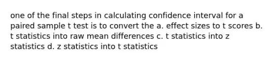 one of the final steps in calculating confidence interval for a paired sample t test is to convert the a. effect sizes to t scores b. t statistics into raw mean differences c. t statistics into z statistics d. z statistics into t statistics