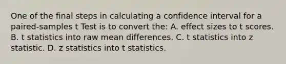 One of the final steps in calculating a confidence interval for a paired-samples t Test is to convert the: A. effect sizes to t scores. B. t statistics into raw mean differences. C. t statistics into z statistic. D. z statistics into t statistics.