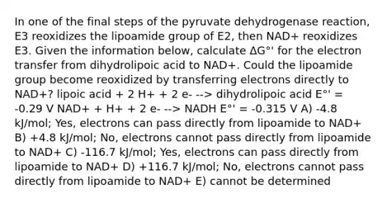 In one of the final steps of the pyruvate dehydrogenase reaction, E3 reoxidizes the lipoamide group of E2, then NAD+ reoxidizes E3. Given the information below, calculate ΔG°' for the electron transfer from dihydrolipoic acid to NAD+. Could the lipoamide group become reoxidized by transferring electrons directly to NAD+? lipoic acid + 2 H+ + 2 e- --> dihydrolipoic acid E°' = -0.29 V NAD+ + H+ + 2 e- --> NADH E°' = -0.315 V A) -4.8 kJ/mol; Yes, electrons can pass directly from lipoamide to NAD+ B) +4.8 kJ/mol; No, electrons cannot pass directly from lipoamide to NAD+ C) -116.7 kJ/mol; Yes, electrons can pass directly from lipoamide to NAD+ D) +116.7 kJ/mol; No, electrons cannot pass directly from lipoamide to NAD+ E) cannot be determined