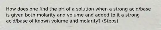 How does one find the pH of a solution when a strong acid/base is given both molarity and volume and added to it a strong acid/base of known volume and molarity? (Steps)