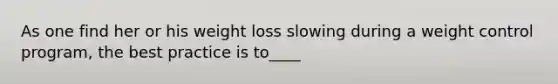 As one find her or his weight loss slowing during a weight control program, the best practice is to____