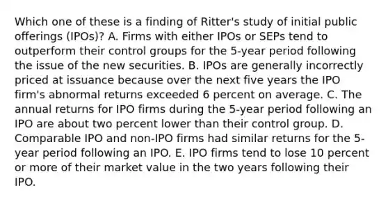 Which one of these is a finding of Ritter's study of initial public offerings (IPOs)? A. Firms with either IPOs or SEPs tend to outperform their control groups for the 5-year period following the issue of the new securities. B. IPOs are generally incorrectly priced at issuance because over the next five years the IPO firm's abnormal returns exceeded 6 percent on average. C. The annual returns for IPO firms during the 5-year period following an IPO are about two percent lower than their control group. D. Comparable IPO and non-IPO firms had similar returns for the 5-year period following an IPO. E. IPO firms tend to lose 10 percent or more of their market value in the two years following their IPO.