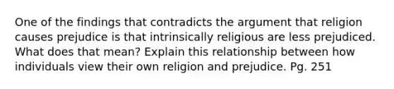 One of the findings that contradicts the argument that religion causes prejudice is that intrinsically religious are less prejudiced. What does that mean? Explain this relationship between how individuals view their own religion and prejudice. Pg. 251