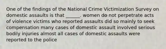 One of the findings of the National Crime Victimization Survey on domestic assaults is that ______. women do not perpetrate acts of violence victims who reported assaults did so mainly to seek compensation many cases of domestic assault involved serious bodily injuries almost all cases of domestic assaults were reported to the police