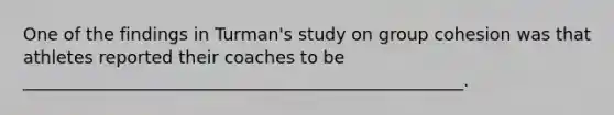 One of the findings in Turman's study on group cohesion was that athletes reported their coaches to be ___________________________________________________.