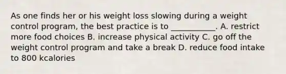 As one finds her or his weight loss slowing during a weight control program, the best practice is to ___________. A. restrict more food choices B. increase physical activity C. go off the weight control program and take a break D. reduce food intake to 800 kcalories