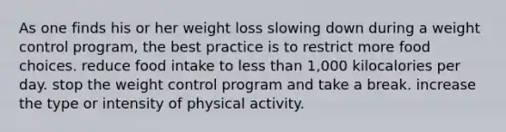 As one finds his or her weight loss slowing down during a weight control program, the best practice is to restrict more food choices. reduce food intake to less than 1,000 kilocalories per day. stop the weight control program and take a break. increase the type or intensity of physical activity.