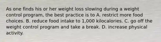 As one finds his or her weight loss slowing during a weight control program, the best practice is to A. restrict more food choices. B. reduce food intake to 1,000 kilocalories. C. go off the weight control program and take a break. D. increase physical activity.