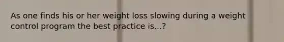 As one finds his or her weight loss slowing during a weight control program the best practice is...?