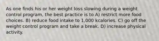 As one finds his or her weight loss slowing during a weight control program, the best practice is to A) restrict more food choices. B) reduce food intake to 1,000 kcalories. C) go off the weight control program and take a break. D) increase physical activity.