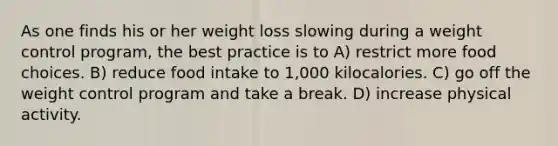 As one finds his or her weight loss slowing during a weight control program, the best practice is to A) restrict more food choices. B) reduce food intake to 1,000 kilocalories. C) go off the weight control program and take a break. D) increase physical activity.