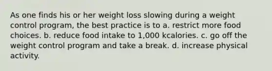 As one finds his or her weight loss slowing during a weight control program, the best practice is to a. restrict more food choices. b. reduce food intake to 1,000 kcalories. c. go off the weight control program and take a break. d. increase physical activity.