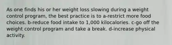 As one finds his or her weight loss slowing during a weight control program, the best practice is to a-restrict more food choices. b-reduce food intake to 1,000 kilocalories. c-go off the weight control program and take a break. d-increase physical activity.