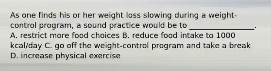 As one finds his or her weight loss slowing during a weight-control program, a sound practice would be to _________________. A. restrict more food choices B. reduce food intake to 1000 kcal/day C. go off the weight-control program and take a break D. increase physical exercise