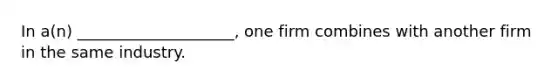 In a(n) ____________________, one firm combines with another firm in the same industry.