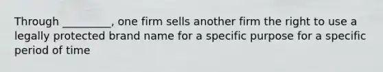 Through _________, one firm sells another firm the right to use a legally protected brand name for a specific purpose for a specific period of time