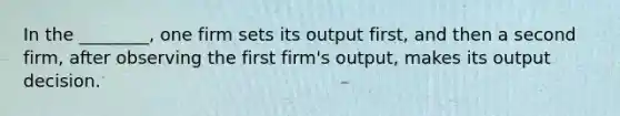 In the ________, one firm sets its output first, and then a second firm, after observing the first firm's output, makes its output decision.