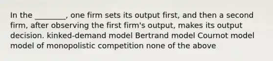 In the ________, one firm sets its output first, and then a second firm, after observing the first firm's output, makes its output decision. kinked-demand model Bertrand model Cournot model model of monopolistic competition none of the above