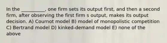 In the __________, one firm sets its output first, and then a second firm, after observing the first firm s output, makes its output decision. A) Cournot model B) model of monopolistic competition C) Bertrand model D) kinked-demand model E) none of the above