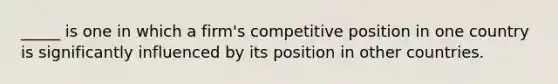 _____ is one in which a firm's competitive position in one country is significantly influenced by its position in other countries.