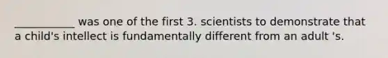 ___________ was one of the first 3. scientists to demonstrate that a child's intellect is fundamentally different from an adult 's.