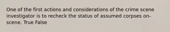 One of the first actions and considerations of the crime scene investigator is to recheck the status of assumed corpses on-scene. True False