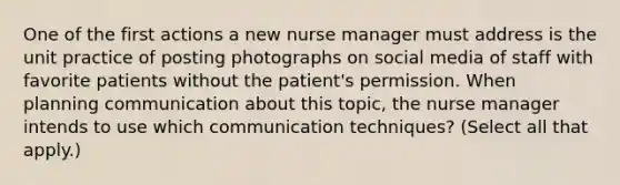 One of the first actions a new nurse manager must address is the unit practice of posting photographs on social media of staff with favorite patients without the patient's permission. When planning communication about this topic, the nurse manager intends to use which communication techniques? (Select all that apply.)