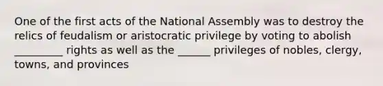 One of the first acts of the National Assembly was to destroy the relics of feudalism or aristocratic privilege by voting to abolish _________ rights as well as the ______ privileges of nobles, clergy, towns, and provinces