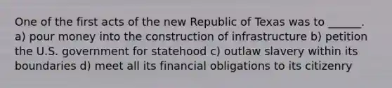 One of the first acts of the new Republic of Texas was to ______. a) pour money into the construction of infrastructure b) petition the U.S. government for statehood c) outlaw slavery within its boundaries d) meet all its financial obligations to its citizenry