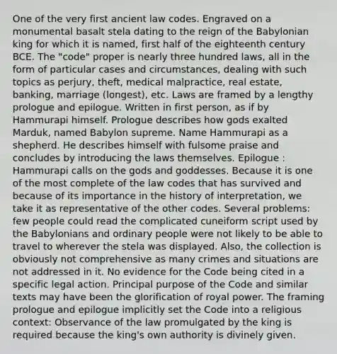 One of the very first ancient law codes. Engraved on a monumental basalt stela dating to the reign of the Babylonian king for which it is named, first half of the eighteenth century BCE. The "code" proper is nearly three hundred laws, all in the form of particular cases and circumstances, dealing with such topics as perjury, theft, medical malpractice, real estate, banking, marriage (longest), etc. Laws are framed by a lengthy prologue and epilogue. Written in first person, as if by Hammurapi himself. Prologue describes how gods exalted Marduk, named Babylon supreme. Name Hammurapi as a shepherd. He describes himself with fulsome praise and concludes by introducing the laws themselves. Epilogue : Hammurapi calls on the gods and goddesses. Because it is one of the most complete of the law codes that has survived and because of its importance in the history of interpretation, we take it as representative of the other codes. Several problems: few people could read the complicated cuneiform script used by the Babylonians and ordinary people were not likely to be able to travel to wherever the stela was displayed. Also, the collection is obviously not comprehensive as many crimes and situations are not addressed in it. No evidence for the Code being cited in a specific legal action. Principal purpose of the Code and similar texts may have been the glorification of royal power. The framing prologue and epilogue implicitly set the Code into a religious context: Observance of the law promulgated by the king is required because the king's own authority is divinely given.