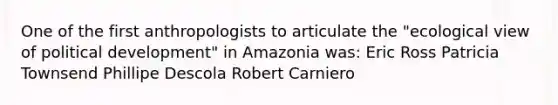 One of the first anthropologists to articulate the "ecological view of political development" in Amazonia was: Eric Ross Patricia Townsend Phillipe Descola Robert Carniero