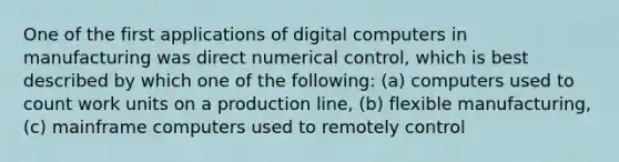 One of the first applications of digital computers in manufacturing was direct numerical control, which is best described by which one of the following: (a) computers used to count work units on a production line, (b) flexible manufacturing, (c) mainframe computers used to remotely control