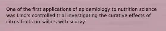 One of the first applications of epidemiology to nutrition science was Lind's controlled trial investigating the curative effects of citrus fruits on sailors with scurvy