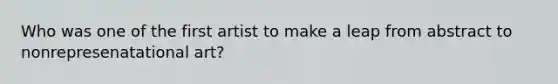 Who was one of the first artist to make a leap from abstract to nonrepresenatational art?